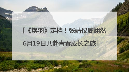 《焕羽》定档！张婧仪周翊然6月19日共赴青春成长之旅