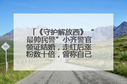 《守护解放西》“最帅民警”小齐警官领证结婚，走红后涨粉数十倍，曾称自己只是普通人