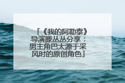 《我的阿勒泰》导演滕丛丛分享：男主角巴太源于采风时的原创角色