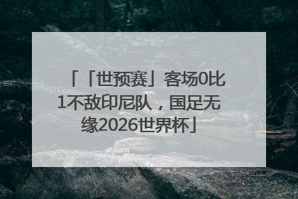 「世预赛」客场0比1不敌印尼队，国足无缘2026世界杯