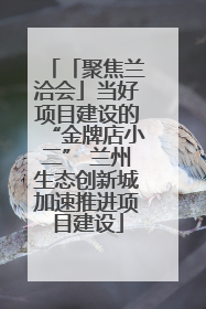 「聚焦兰洽会」当好项目建设的“金牌店小二” 兰州生态创新城加速推进项目建设