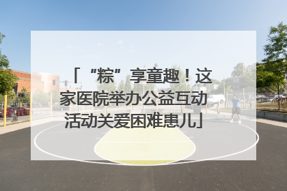 “粽”享童趣！这家医院举办公益互动活动关爱困难患儿