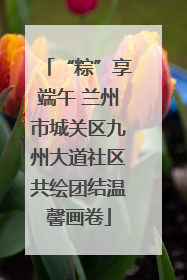 “粽”享端午 兰州市城关区九州大道社区共绘团结温馨画卷