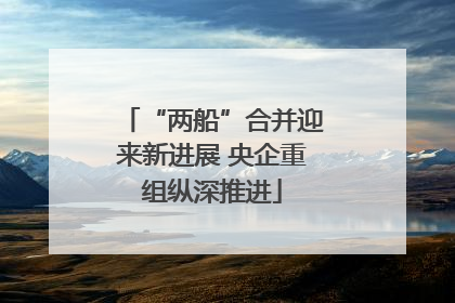 “两船”合并迎来新进展 央企重组纵深推进