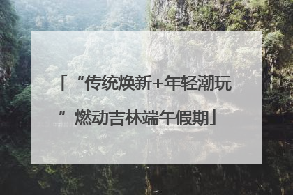 “传统焕新+年轻潮玩”燃动吉林端午假期