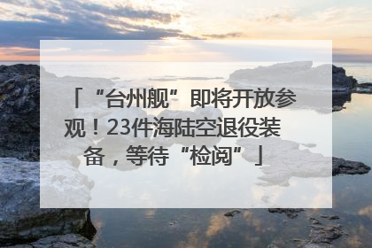 “台州舰”即将开放参观！23件海陆空退役装备，等待“检阅”