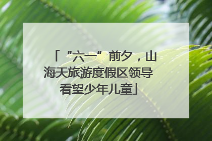 “六一”前夕，山海天旅游度假区领导看望少年儿童