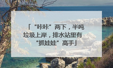 “咔咔”两下，半吨垃圾上岸，排水站里有“抓娃娃”高手