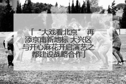 “大戏看北京” 再添京南新地标 大兴区与开心麻花开启演艺之都建设战略合作