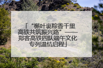 “槲叶裹粽香千里 高铁共筑振兴路”——郑客高铁四队端午文化专列温情启程