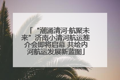 “潮涌清河·航聚未来”济南小清河航运推介会即将启幕 共绘内河航运发展新蓝图