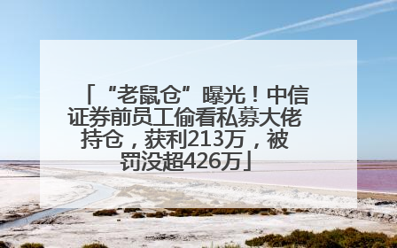 “老鼠仓”曝光！中信证券前员工偷看私募大佬持仓，获利213万，被罚没超426万