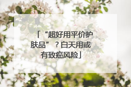 “超好用平价护肤品”？白天用或有致癌风险