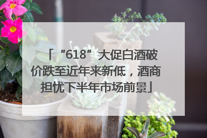 “618”大促白酒破价跌至近年来新低，酒商担忧下半年市场前景