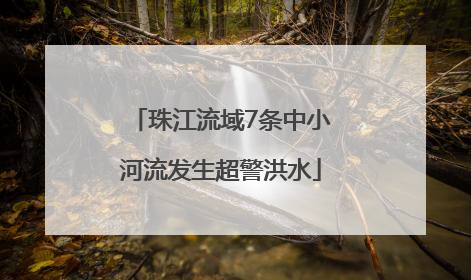 珠江流域7条中小河流发生超警洪水