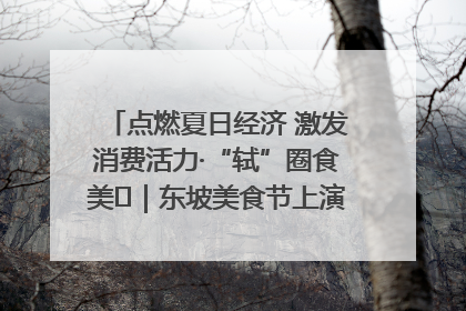 点燃夏日经济 激发消费活力·“轼”圈食美⑪｜东坡美食节上演“文化满汉全席”