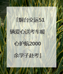 烟台交运51辆爱心送考车暖心护航2000余学子赴考