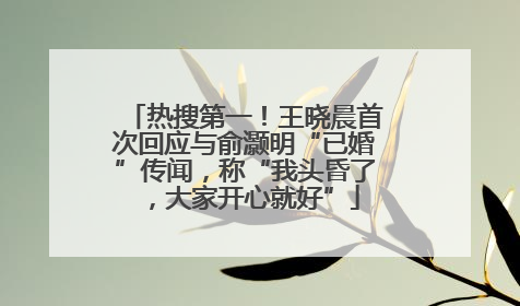 热搜第一！王晓晨首次回应与俞灏明“已婚”传闻，称“我头昏了，大家开心就好”