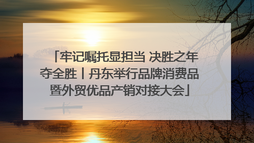 牢记嘱托显担当 决胜之年夺全胜丨丹东举行品牌消费品暨外贸优品产销对接大会
