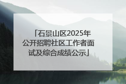 石景山区2025年公开招聘社区工作者面试及综合成绩公示