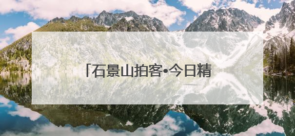 石景山拍客•今日精选 ㉓｜镜头里铺展的烟火画卷（上）