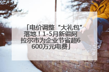 电价调整“大礼包”落地！1-5月新疆阿拉尔市为企业节省超6600万元电费