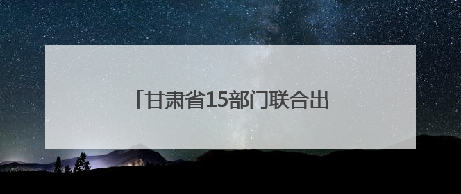 甘肃省15部门联合出台金融惠民政策 扎实做好“五篇大文章”