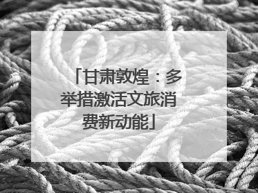 甘肃敦煌：多举措激活文旅消费新动能