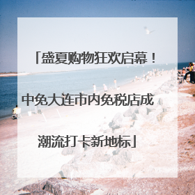 盛夏购物狂欢启幕！中免大连市内免税店成潮流打卡新地标