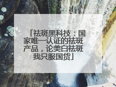 祛斑黑科技：国家唯一认证的祛斑产品，论美白祛斑我只服国货