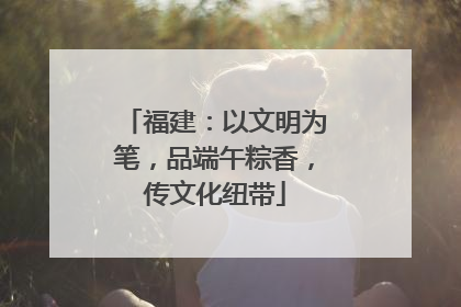 福建：以文明为笔，品端午粽香，传文化纽带