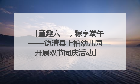 童趣六一，粽享端午——德清县上柏幼儿园开展双节同庆活动