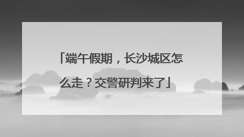 端午假期，长沙城区怎么走？交警研判来了