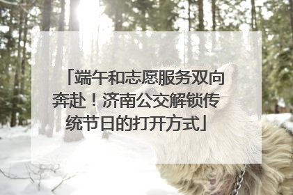 端午和志愿服务双向奔赴！济南公交解锁传统节日的打开方式