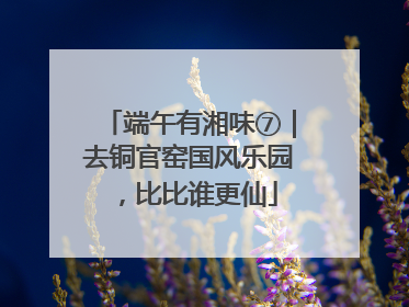 端午有湘味⑦｜去铜官窑国风乐园，比比谁更仙