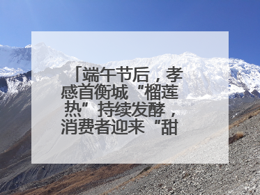 端午节后，孝感首衡城“榴莲热”持续发酵，消费者迎来“甜蜜”囤货期