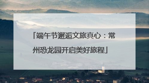 端午节邂逅文旅真心：常州恐龙园开启美好旅程