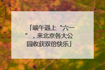 端午遇上“六一”，来北京各大公园收获双倍快乐