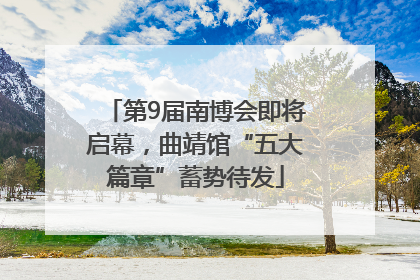 第9届南博会即将启幕，曲靖馆“五大篇章”蓄势待发