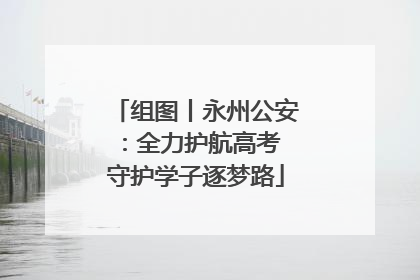 组图丨永州公安：全力护航高考 守护学子逐梦路