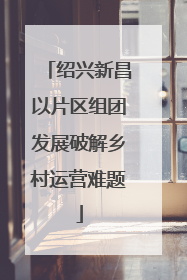 绍兴新昌以片区组团发展破解乡村运营难题