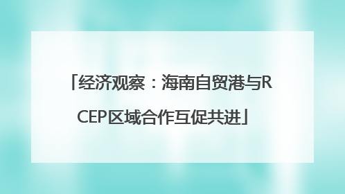 经济观察：海南自贸港与RCEP区域合作互促共进