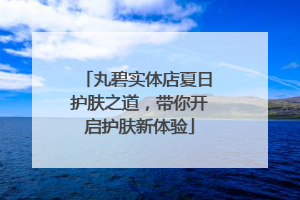丸碧实体店夏日护肤之道，带你开启护肤新体验