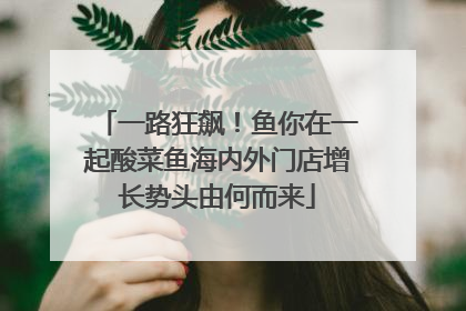 一路狂飙！鱼你在一起酸菜鱼海内外门店增长势头由何而来