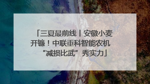 三夏最前线丨安徽小麦开镰！中联重科智能农机“减损比武”秀实力