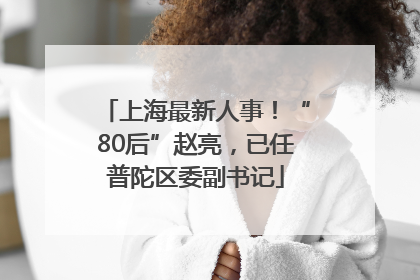 上海最新人事！“80后”赵亮，已任普陀区委副书记