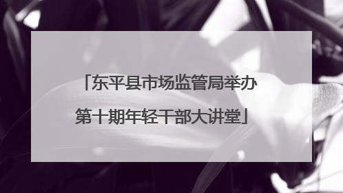 东平县市场监管局举办第十期年轻干部大讲堂