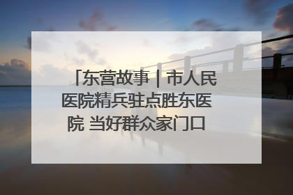 东营故事｜市人民医院精兵驻点胜东医院 当好群众家门口健康守护者