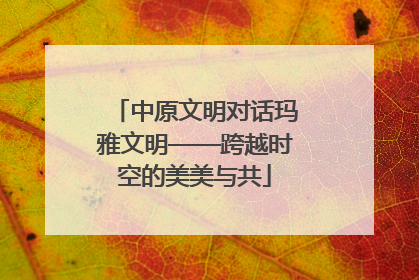 中原文明对话玛雅文明——跨越时空的美美与共