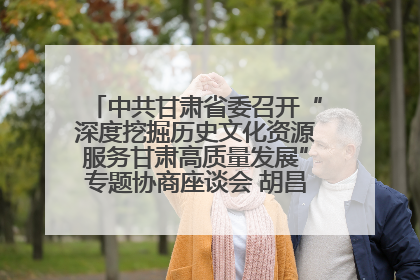 中共甘肃省委召开“深度挖掘历史文化资源服务甘肃高质量发展”专题协商座谈会 胡昌升主持并讲话
